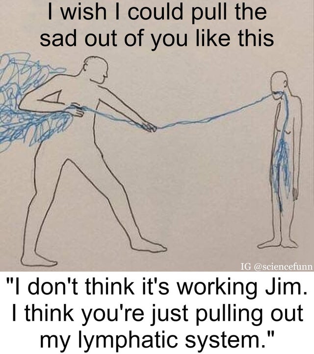I wish I could pull the sad out of you this - I don't think it's working jim. I think you're just pulling out my lymphatic system.