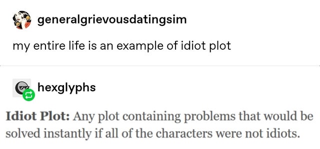 quotes - generalgrievousdatingsim my entire life is an example of idiot plot Bohexglyphs Idiot Plot Any plot containing problems that would be solved instantly if all of the characters were not idiots.