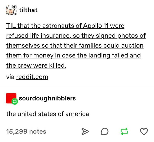 angle - Rei Miitilthat Til that the astronauts of Apollo 11 were refused life insurance, so they signed photos of themselves so that their families could auction them for money in case the landing failed and the crew were killed. via reddit.com sourdoughn