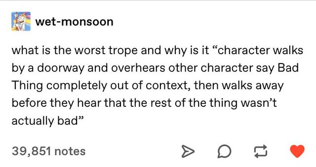document - wetmonsoon what is the worst trope and why is it "character walks by a doorway and overhears other character say Bad Thing completely out of context, then walks away before they hear that the rest of the thing wasn't actually bad" 39,851 notes