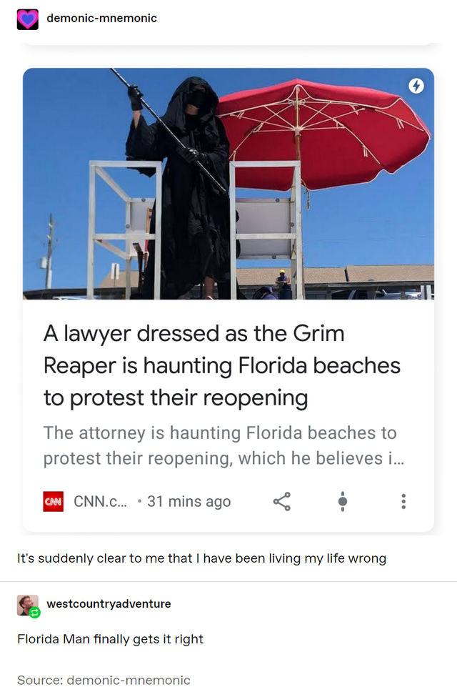 Death - demonicmnemonic A lawyer dressed as the Grim Reaper is haunting Florida beaches to protest their reopening The attorney is haunting Florida beaches to protest their reopening, which he believes i... Can Cnn.C... 31 mins ago