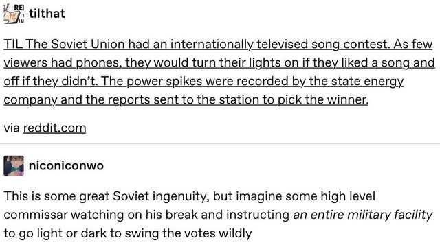 document - Re hat tilthat Til The Soviet Union had an internationally televised song contest. As few viewers had phones, they would turn their lights on if they d a song and off if they didn't. The power spikes were recorded by the state energy company an