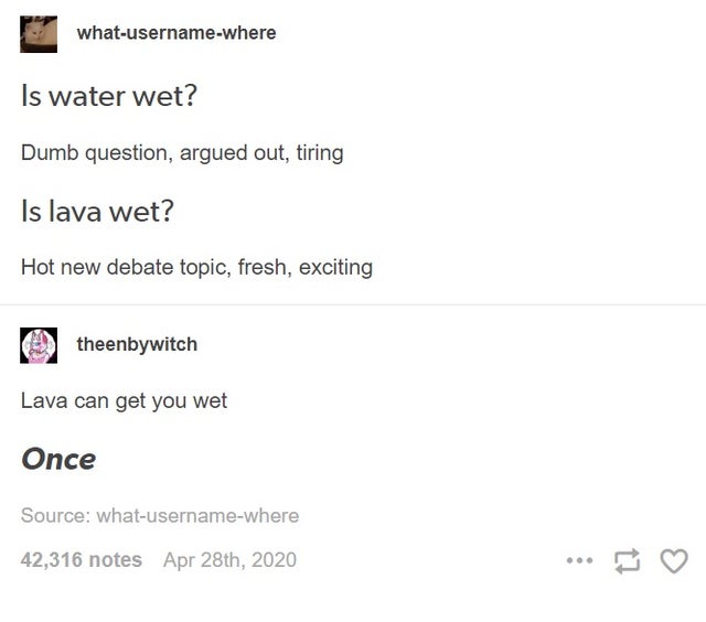 document - whatusernamewhere Is water wet? Dumb question, argued out, tiring Is lava wet? Hot new debate topic, fresh, exciting theenbywitch Lava can get you wet Once Source whatusernamewhere 42,316 notes Apr 28th, 2020