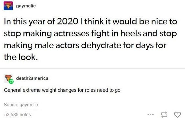 gaymelie In this year of 2020 I think it would be nice to stop making actresses fight in heels and stop making male actors dehydrate for days for the look. death2america General extreme weight changes for roles need to go Source gaymelie 53,588 notes