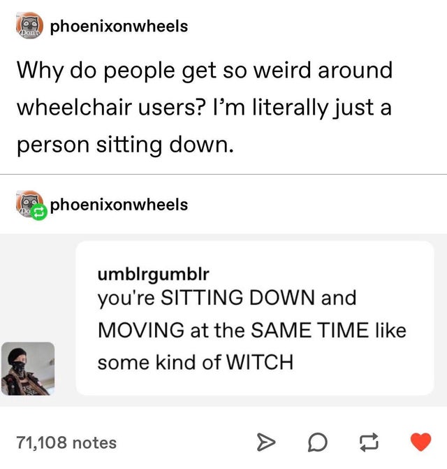 you re sitting down and moving - a phoenixonwheels Why do people get so weird around wheelchair users? I'm literally just a person sitting down. phoenixonwheels umblrgumblr you're Sitting Down and Moving at the Same Time some kind of Witch 71,108 notes