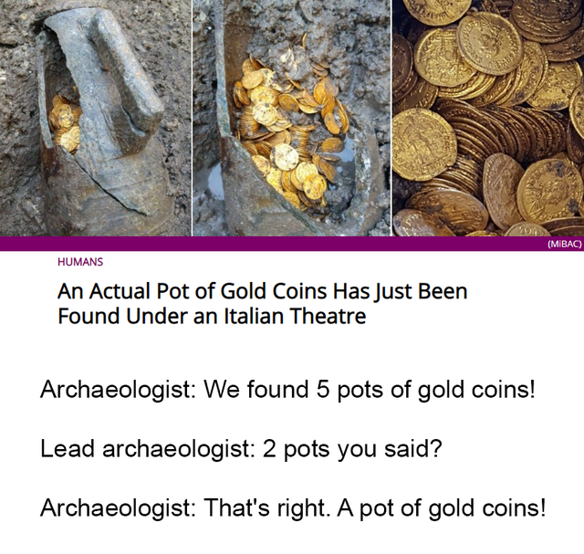 Mirac Humans An Actual Pot of Gold Coins Has Just Been Found Under an Italian Theatre Archaeologist We found 5 pots of gold coins! Lead archaeologist 2 pots you said? Archaeologist That's right. A pot of gold coins!