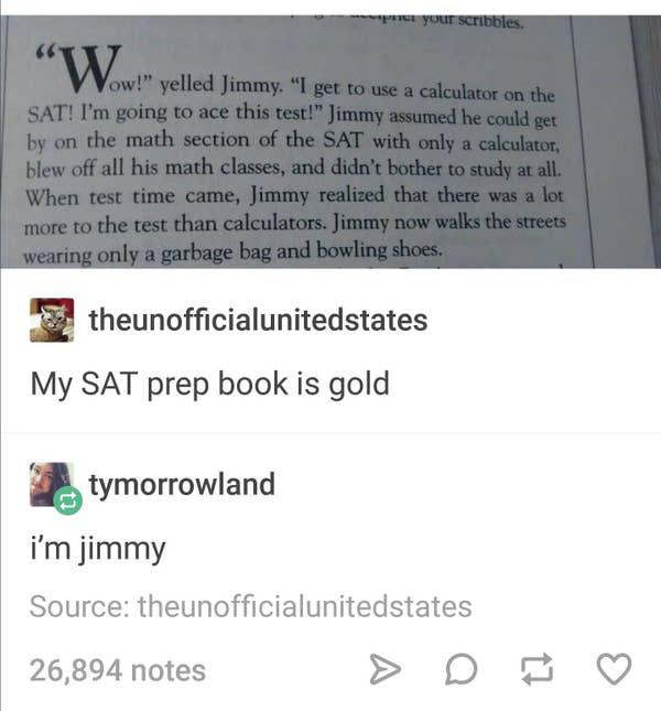 jimmy wears a garbage bag and bowling shoes - Per your scribbles. W ow!" yelled Jimmy. "I get to use a calculator on the Sat! I'm going to ace this test!" Jimmy assumed he could get by on the math section of the Sat with only a calculator blew off all his