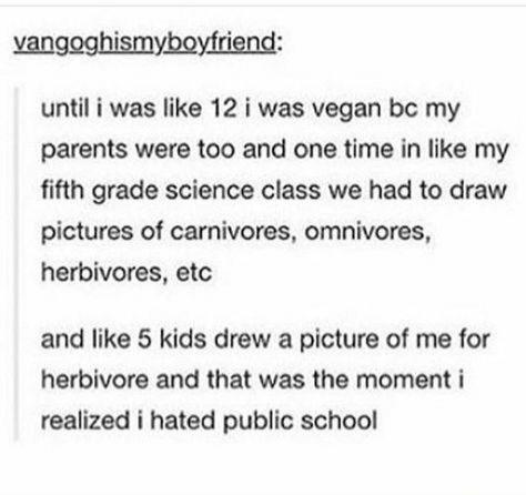 school sucks - vangoghismyboyfriend until i was 12 i was vegan bc my parents were too and one time in my fifth grade science class we had to draw pictures of carnivores, omnivores, herbivores, etc and 5 kids drew a picture of me for herbivore and that was