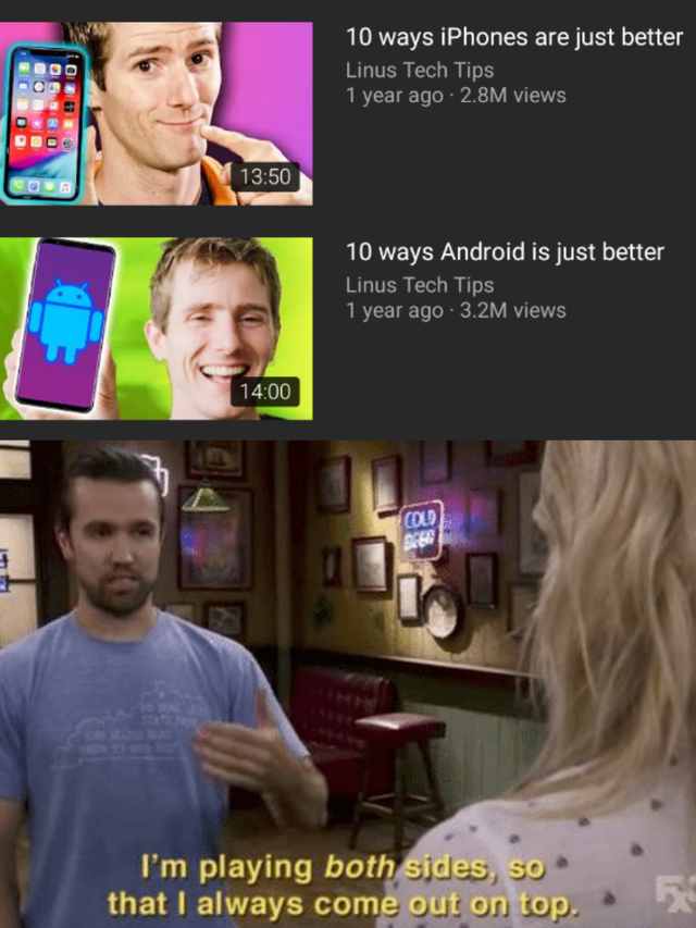 im playing both sides meme - 10 ways iPhones are just better Linus Tech Tips 1 year ago 2.8M views 10 ways Android is just better Linus Tech Tips 1 year ago 3.2M views I'm playing both sides, so that I always come out on top.