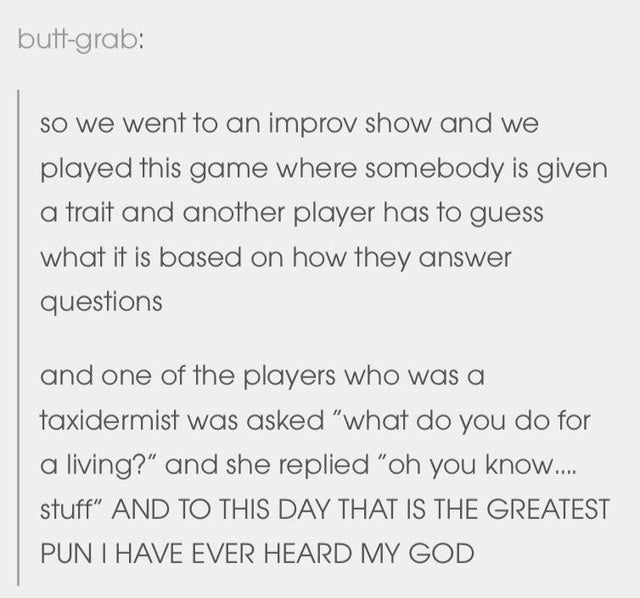 document - buttgrab So we went to an improv show and we played this game where somebody is given a trait and another player has to guess what it is based on how they answer questions and one of the players who was a taxidermist was asked what do you do fo