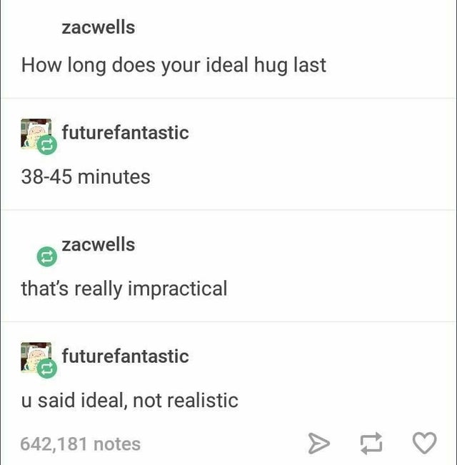 document - zacwells How long does your ideal hug last futurefantastic 3845 minutes Zacwells that's really impractical futurefantastic u said ideal, not realistic 642,181 notes