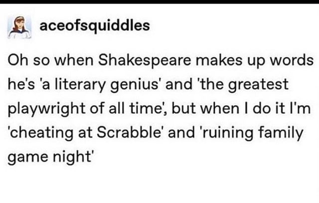 document - aceofsquiddles Oh so when Shakespeare makes up words he's 'a literary genius' and 'the greatest playwright of all time, but when I do it I'm 'cheating at Scrabble' and 'ruining family game night'