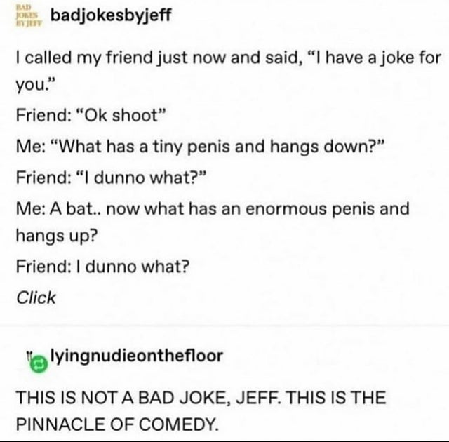document - badjokesbyjeff I called my friend just now and said, "I have a joke for you." Friend "Ok shoot" Me "What has a tiny penis and hangs down?" Friend "I dunno what?" Me A bat.. now what has an enormous penis and hangs up? Friend I dunno what? Click