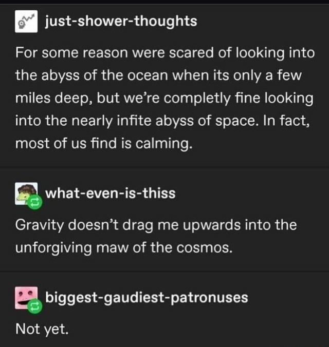screenshot - justshowerthoughts For some reason were scared of looking into the abyss of the ocean when its only a few miles deep, but we're completly fine looking into the nearly infite abyss of space. In fact, most of us find is calming. whatevenisthiss