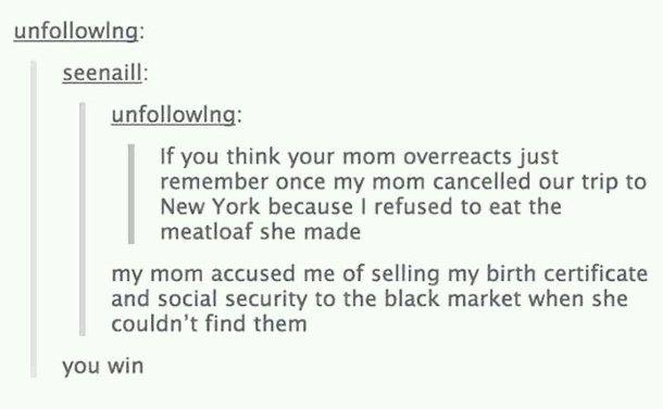 funny tumblr posts about moms - uning seenaill uning If you think your mom overreacts just remember once my mom cancelled our trip to New York because I refused to eat the meatloaf she made my mom accused me of selling my birth certificate and social secu