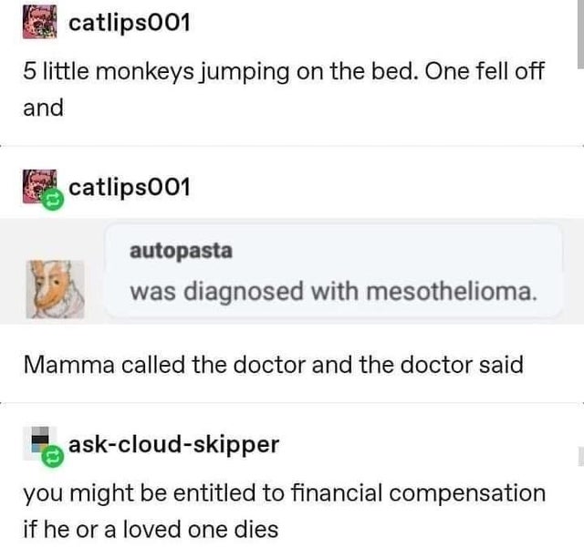 document - catlips001 5 little monkeys jumping on the bed. One fell off and catlips001 autopasta was diagnosed with mesothelioma. Mamma called the doctor and the doctor said askcloudskipper you might be entitled to financial compensation if he or a loved 