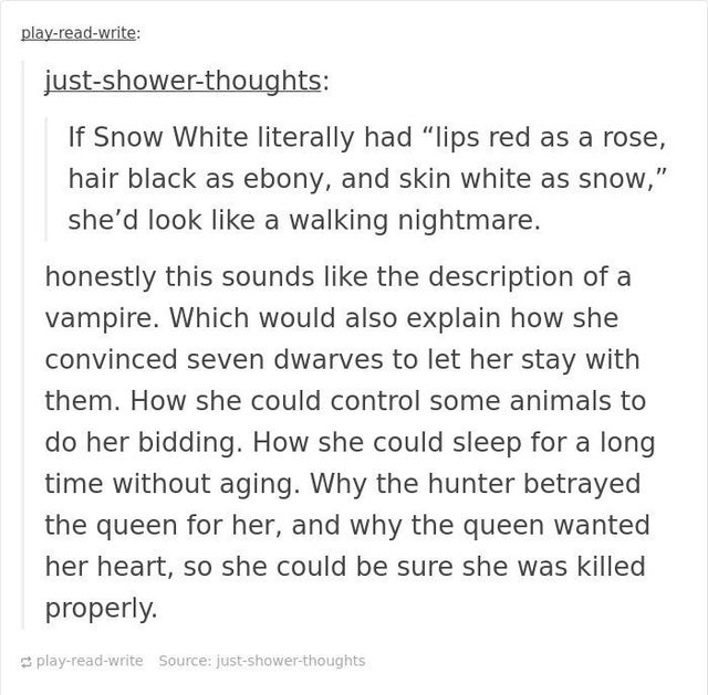 document - playreadwrite justshowerthoughts If Snow White literally had "lips red as a rose, hair black as ebony, and skin white as snow," she'd look a walking nightmare. honestly this sounds the description of a vampire. Which would also explain how she 