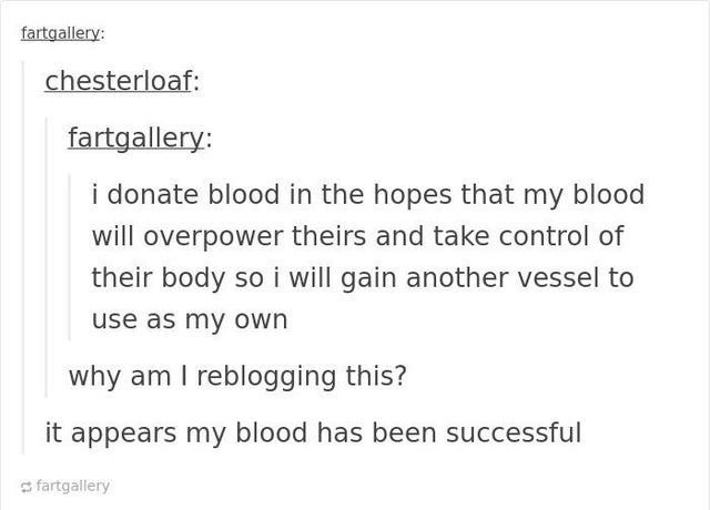 document - fartgallery chesterloaf fartgallery i donate blood in the hopes that my blood will overpower theirs and take control of their body so i will gain another vessel to use as my own why am I reblogging this? it appears my blood has been successful 