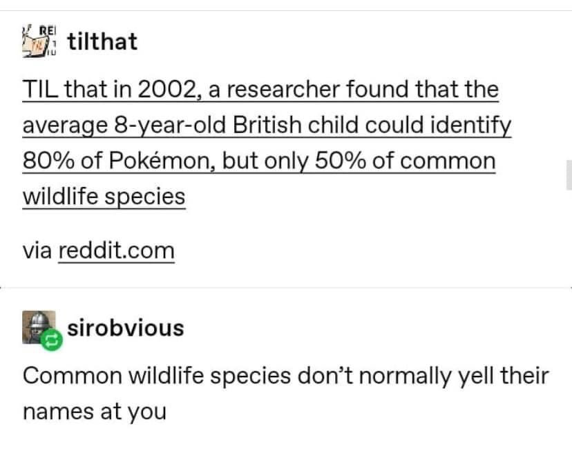 Til that in 2002, a researcher found that the average 8 year old British child could identify 80% of Pokemon, but only 50% of common wildlife species - Common wildlife species don't normally yell their names at you