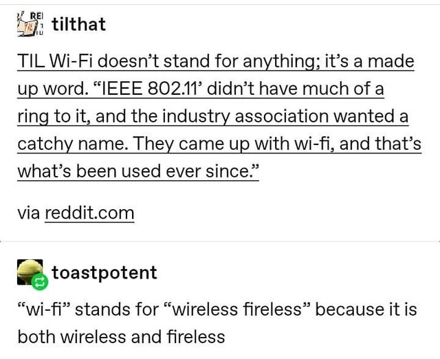 rawring twenties - Rei tilthat Til WiFi doesn't stand for anything; it's a made up word. Ieee 802.11' didn't have much of a ring to it, and the industry association wanted a catchy name. They came up with wifi, and that's what's been used ever since." via