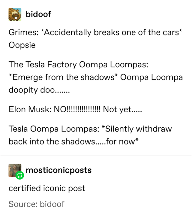 angle - bidoof Grimes Accidentally breaks one of the cars Oopsie The Tesla Factory Oompa Loompas Emerge from the shadows Oompa Loompa doopity doo...... Elon Musk No!!!!!!!!!!!!!!!! Not yet..... Tesla Oompa Loompas Silently withdraw back into the shadows..