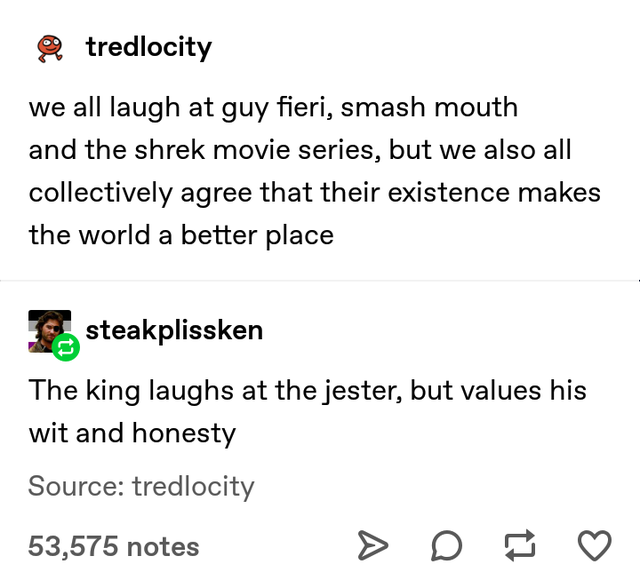 we all laugh at guy fieri, smash mouth and the shrek movie series, but we also all collectively agree that their existence makes the world a better place - The king laughs at the jester, but values his wit and honesty