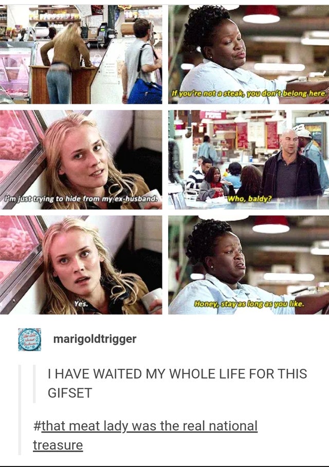 If you're not a steak, you don't belong here. I'm just trying to hide from my ex-husband. Who, baldy? Yes. Honey, stay as long as you - I Have Waited My Whole Life For This Gifset - that meat lady was the real national treasure