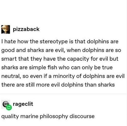 document - pizzaback I hate how the stereotype is that dolphins are good and sharks are evil, when dolphins are so smart that they have the capacity for evil but sharks are simple fish who can only be true neutral, so even if a minority of dolphins are ev