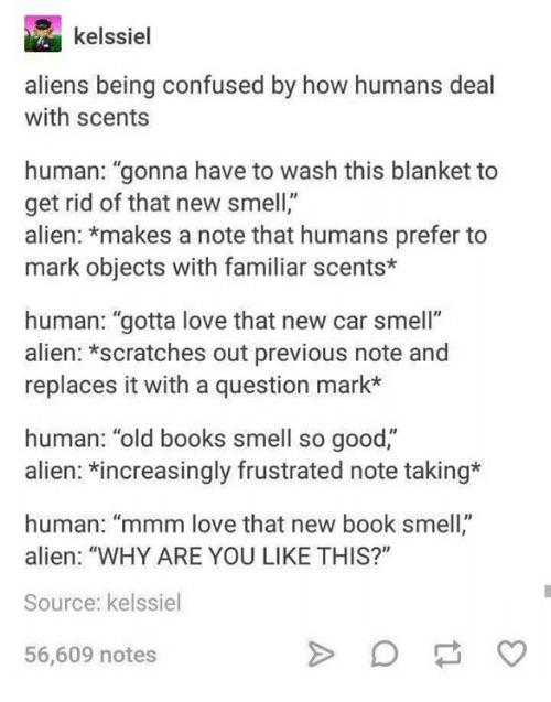 humans are confusing - kelssiel aliens being confused by how humans deal with scents human "gonna have to wash this blanket to get rid of that new smell," alien makes a note that humans prefer to mark objects with familiar scents human "gotta love that ne