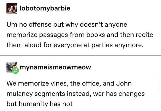 great tumblr posts - lobotomybarbie Um no offense but why doesn't anyone memorize passages from books and then recite them aloud for everyone at parties anymore. mynameismeowmeow We memorize vines, the office, and John mulaney segments instead, war has ch
