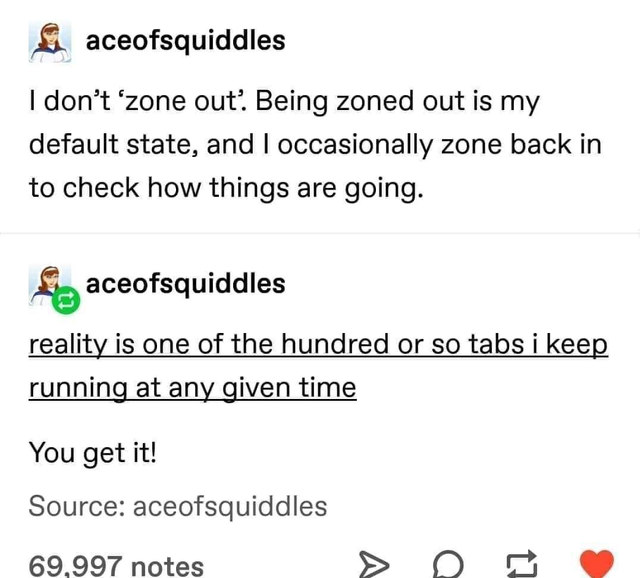 document - aceofsquiddles I don't 'zone out. Being zoned out is my default state, and I occasionally zone back in to check how things are going. aceofsquiddles reality is one of the hundred or so tabs i keep running at any given time You get it! Source ac