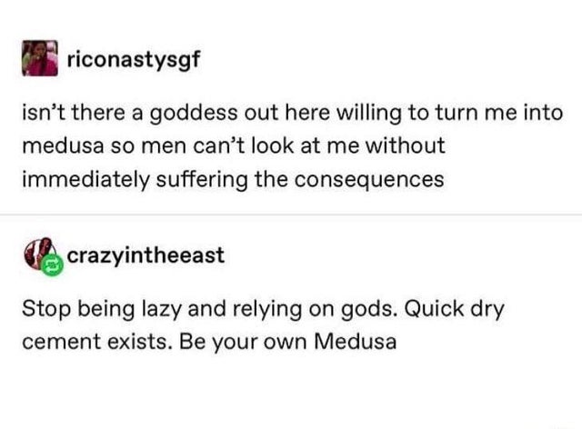 document - riconastysgf isn't there a goddess out here willing to turn me into medusa so men can't look at me without immediately suffering the consequences crazyintheeast Stop being lazy and relying on gods. Quick dry cement exists. Be your own Medusa