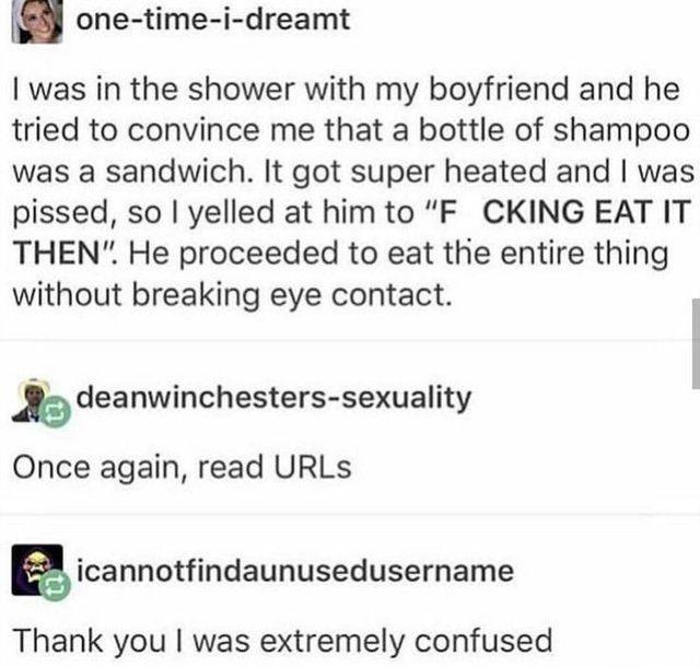 document - onetimeidreamt I was in the shower with my boyfriend and he tried to convince me that a bottle of shampoo was a sandwich. It got super heated and I was pissed, so I yelled at him to F Cking Eat It Then. He proceeded to eat the entire thing with
