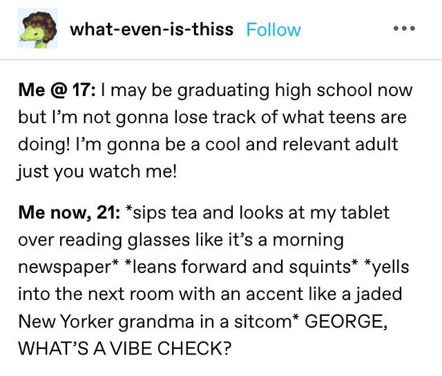 whatevenisthiss Me @ 17 I may be graduating high school now but I'm not gonna lose track of what teens are doing! I'm gonna be a cool and relevant adult just you watch me! Me now, 21 sips tea and looks at my tablet over reading glasses it's a morning…