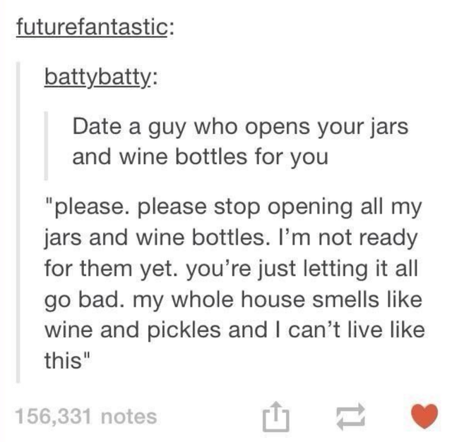 document - futurefantastic battybatty Date a guy who opens your jars and wine bottles for you please. please stop opening all my jars and wine bottles. I'm not ready for them yet. you're just letting it all go bad. my whole house smells wine and pickles a