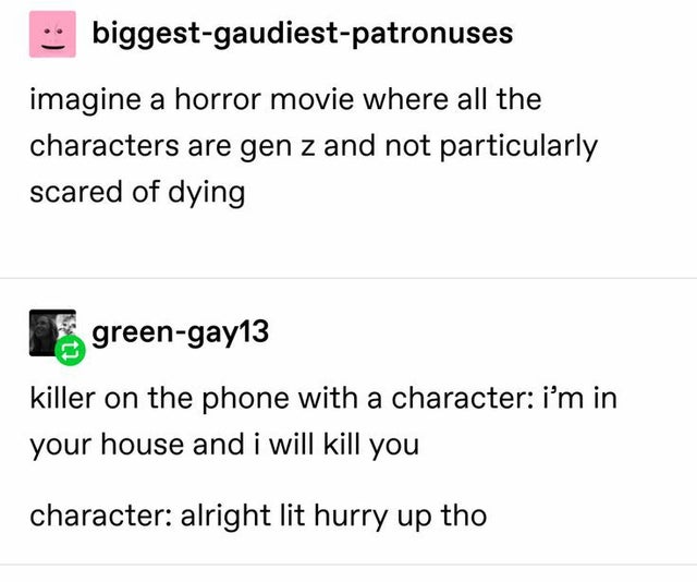 document - biggestgaudiestpatronuses imagine a horror movie where all the characters are gen z and not particularly scared of dying greengay13 killer on the phone with a character i'm in your house and i will kill you character alright lit hurry up tho