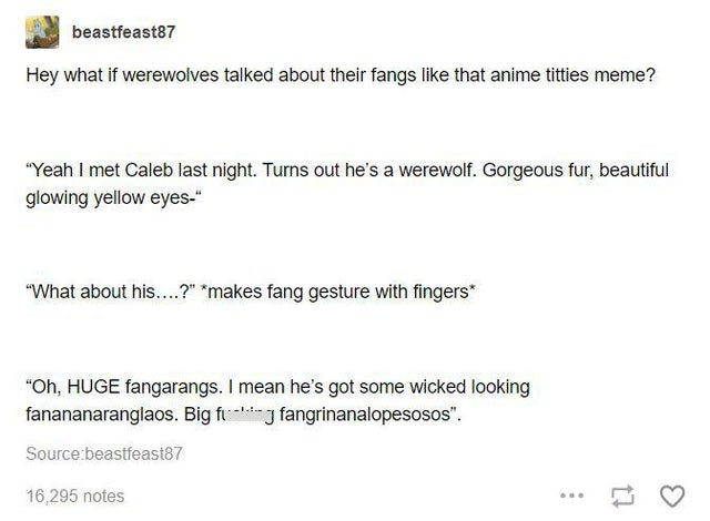 document - beastfeast87 Hey what if werewolves talked about their fangs that anime titties meme? Yeah I met Caleb last night. Turns out he's a werewolf. Gorgeous fur, beautiful glowing yellow eyes. What about his....? makes fang gesture with fingers Oh, H