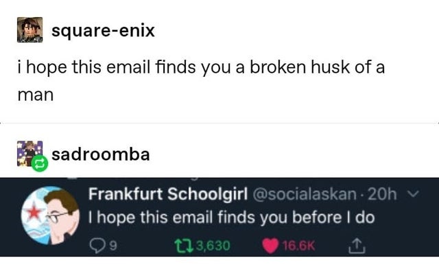 document - squareenix i hope this email finds you a broken husk of a man sadroomba Frankfurt Schoolgirl . 20h I hope this email finds you before I do 9 123,630