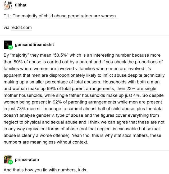 document - Re tilthat Til The majority of child abuse perpetrators are women. via reddit.com gunsandfireandshit By "majority" they mean 53.5%" which is an interesting number because more than 80% of abuse is carried out by a parent and if you check the pr