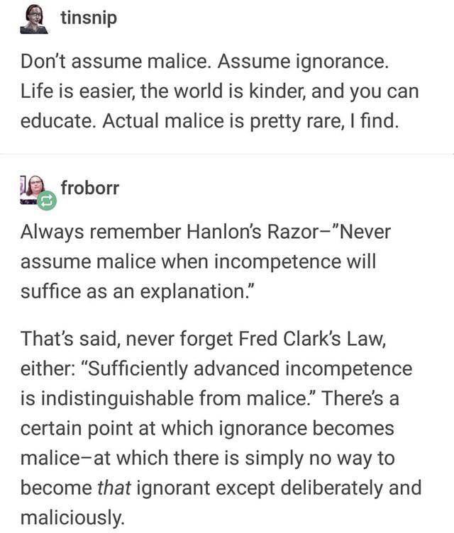 document - tinsnip Don't assume malice. Assume ignorance. Life is easier, the world is kinder, and you can educate. Actual malice is pretty rare, I find. froborr Always remember Hanlon's RazorNever assume malice when incompetence will suffice as an explan