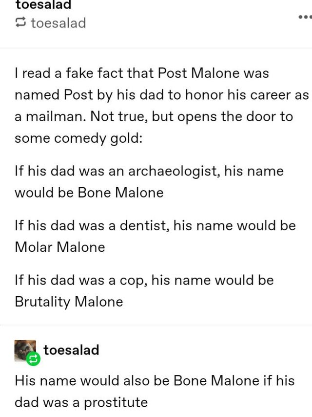 document - toesalad toesalad I read a fake fact that Post Malone was named Post by his dad to honor his career as a mailman. Not true, but opens the door to some comedy gold If his dad was an archaeologist, his name would be Bone Malone If his dad was a d