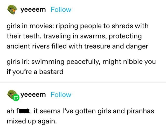 document - yeeeem girls in movies ripping people to shreds with their teeth. traveling in swarms, protecting ancient rivers filled with treasure and danger girls irl swimming peacefully, might nibble you if you're a bastard yeeeem ah fi . it seems I've go
