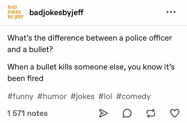 document - Bad Jokes badjokesbyjeff By Jeff What's the difference between a police officer and a bullet? When a bullet kills someone else, you know it's been fired 1 571 notes
