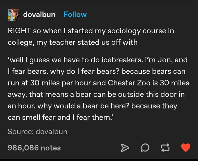 screenshot - dovalbun Right so when I started my sociology course in college, my teacher stated us off with 'well I guess we have to do icebreakers. Im Jon, and I fear bears. why do I fear bears? because bears can run at 30 miles per hour and Chester Zoo 