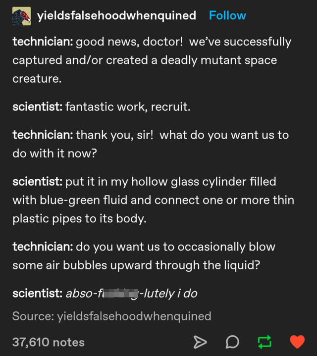 screenshot - yieldsfalsehoodwhenquined technician good news, doctor! we've successfully captured andor created a deadly mutant space creature. scientist fantastic work, recruit. technician thank you, sir! what do you want us to do with it now? scientist p