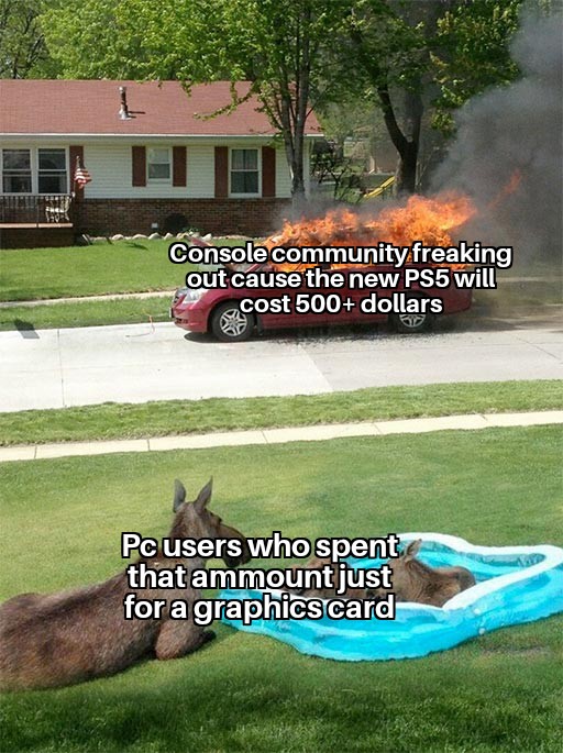 moose watching car fire - Console community freaking out cause the new PS5 will cost 500 dollars Pc users who spent that ammount just for a graphics card