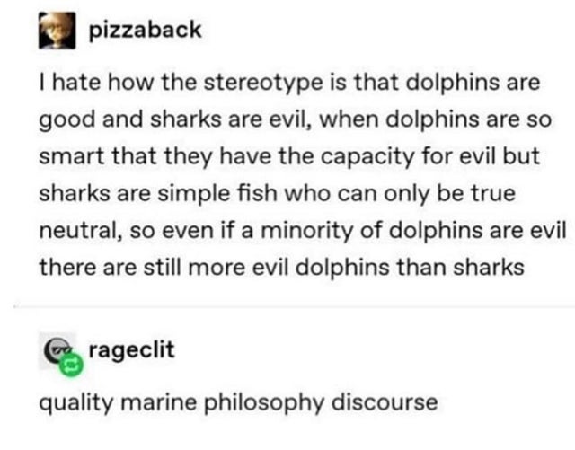 JPEG - pizzaback I hate how the stereotype is that dolphins are good and sharks are evil, when dolphins are so smart that they have the capacity for evil but sharks are simple fish who can only be true neutral, so even if a minority of dolphins are evil t