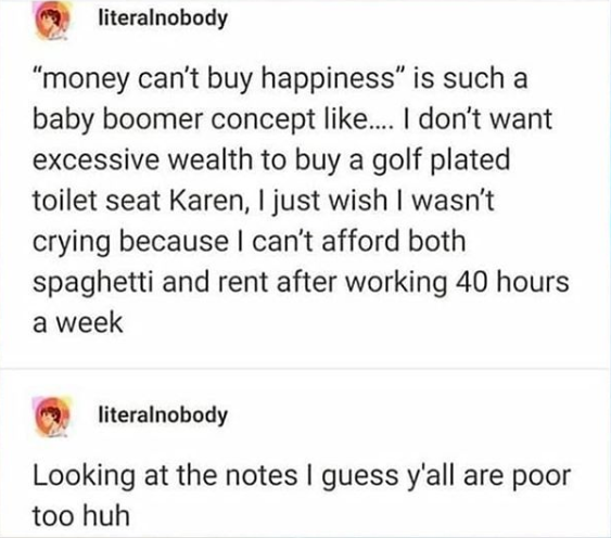 document - literalnobody money can't buy happiness is such a baby boomer concept .... I don't want excessive wealth to buy a golf plated toilet seat Karen, I just wish I wasn't crying because I can't afford both spaghetti and rent after working 40 hours a