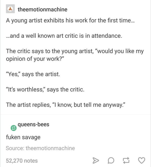 document - theemotionmachine A young artist exhibits his work for the first time... ... and a well known art critic is in attendance. The critic says to the young artist, would you my opinion of your work? Yes, says the artist. It's worthless, says the cr