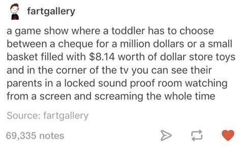 best tumblr funny post 2016 - fartgallery a game show where a toddler has to choose between a cheque for a million dollars or a small basket filled with $8.14 worth of dollar store toys and in the corner of the tv you can see their parents in a locked sou